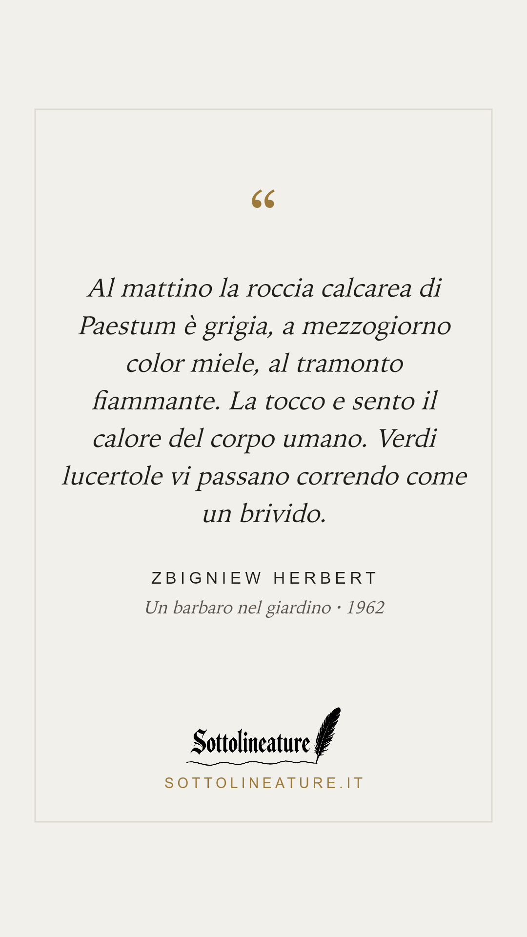 «Al mattino la roccia calcarea di Paestum è grigia, a mezzogiorno color miele, al tramonto fiammante. La tocco e sento il calore del corpo umano. Verdi lucertole vi passano correndo come un brivido.» — Zbigniew Herbert, Un barbaro nel giardino (1962). Grafica Sottolineature, versione chiara.