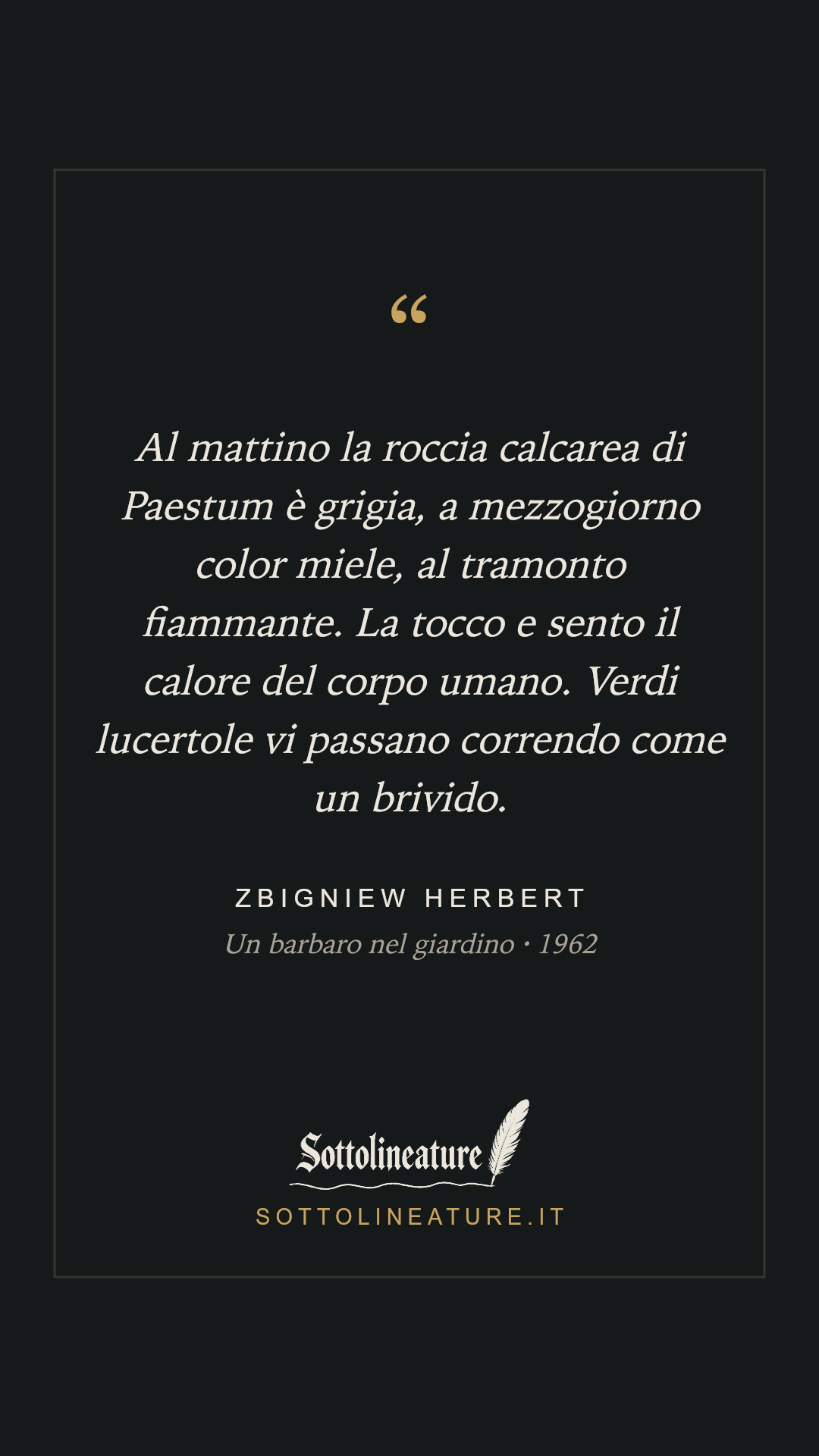 «Al mattino la roccia calcarea di Paestum è grigia, a mezzogiorno color miele, al tramonto fiammante. La tocco e sento il calore del corpo umano. Verdi lucertole vi passano correndo come un brivido.» — Zbigniew Herbert, Un barbaro nel giardino (1962). Grafica Sottolineature, versione scura.
