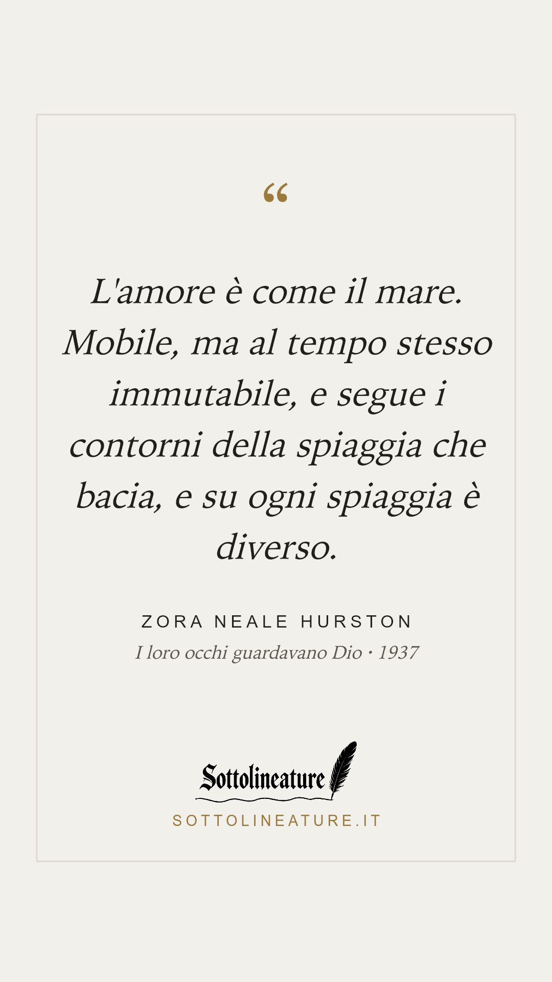 «L'amore è come il mare. Mobile, ma al tempo stesso immutabile, e segue i contorni della spiaggia che bacia, e su ogni spiaggia è diverso.» — Zora Neale Hurston, I loro occhi guardavano Dio (1937). Grafica Sottolineature, versione chiara.