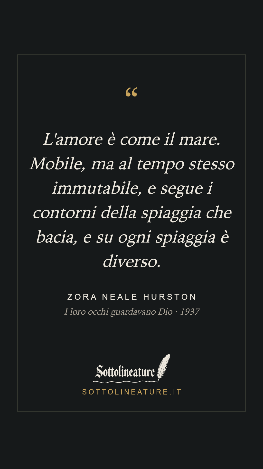 «L'amore è come il mare. Mobile, ma al tempo stesso immutabile, e segue i contorni della spiaggia che bacia, e su ogni spiaggia è diverso.» — Zora Neale Hurston, I loro occhi guardavano Dio (1937). Grafica Sottolineature, versione scura.
